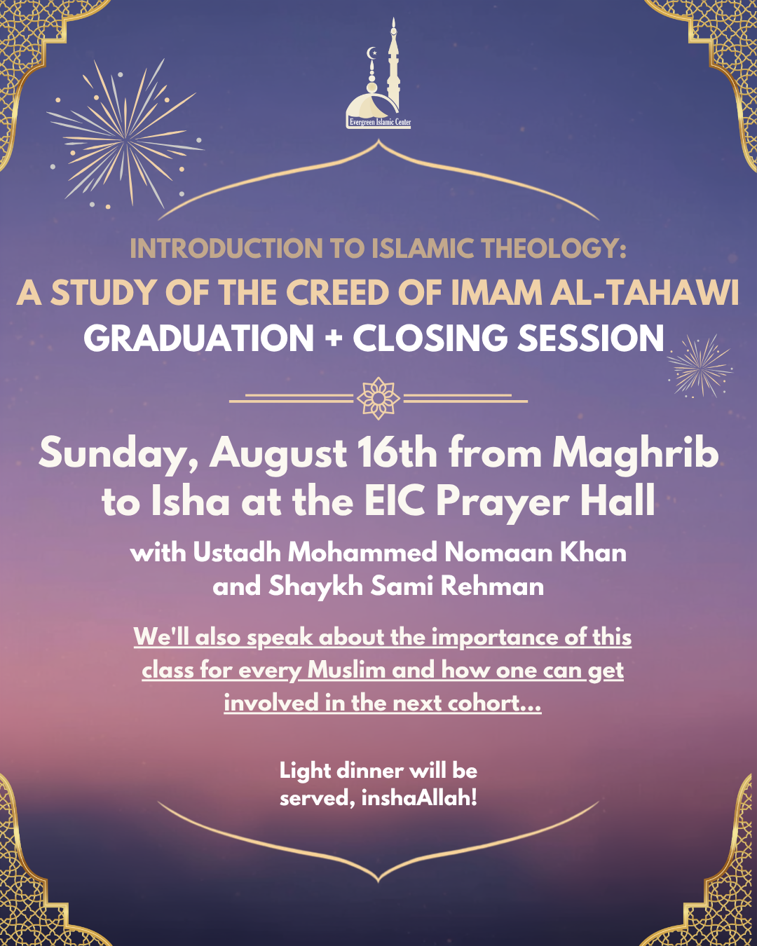 Event flyer for Evergreen Islamic Center’s gradutation and closing session for An Introduction to Islamic Theology, which entailed a Study of the Creed of Imam al-Tahawi. The flyer is featuring a purple sunset like background with gold ornamentation on the corners. The event is Sunday, August 16th, from Maghrib to Isha, with dinner provided, and features Ustadh Mohammed Nomaan Khan and Shaykh Sami Rehman.